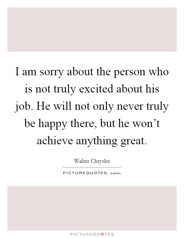 I am sorry about the person who is not truly excited about his job. He will not only never truly be happy there, but he won't achieve anything great. Picture Quote #1