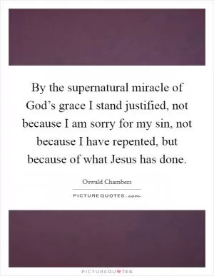 By the supernatural miracle of God’s grace I stand justified, not because I am sorry for my sin, not because I have repented, but because of what Jesus has done Picture Quote #1