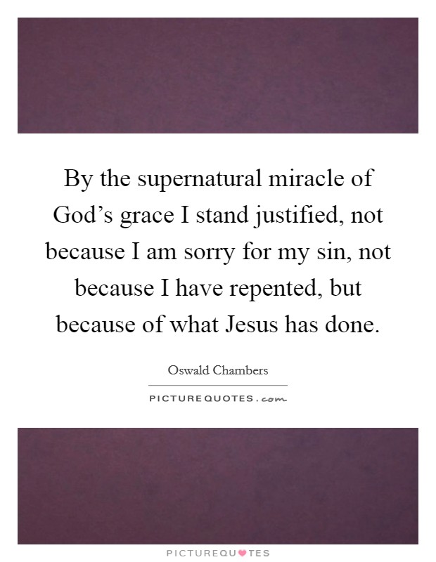 By the supernatural miracle of God's grace I stand justified, not because I am sorry for my sin, not because I have repented, but because of what Jesus has done. Picture Quote #1