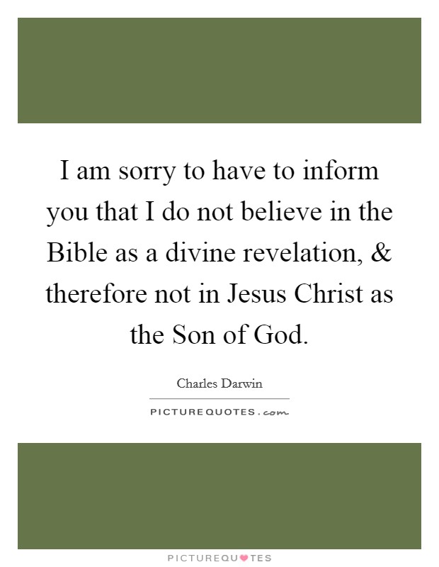 I am sorry to have to inform you that I do not believe in the Bible as a divine revelation, and therefore not in Jesus Christ as the Son of God. Picture Quote #1