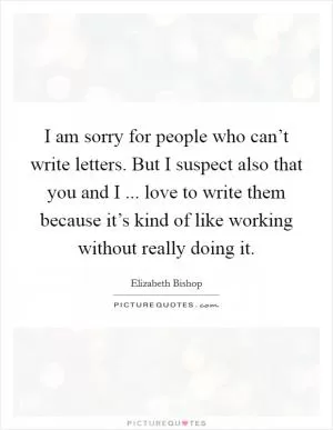 I am sorry for people who can’t write letters. But I suspect also that you and I ... love to write them because it’s kind of like working without really doing it Picture Quote #1