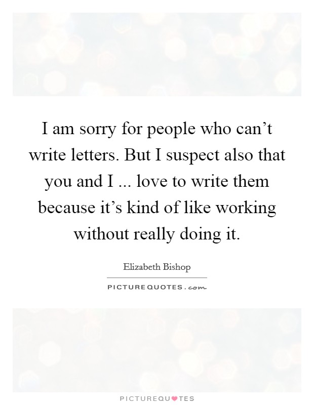 I am sorry for people who can't write letters. But I suspect also that you and I ... love to write them because it's kind of like working without really doing it. Picture Quote #1