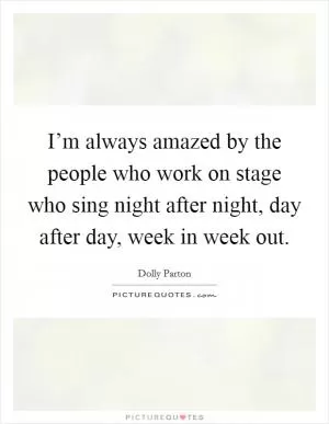 I’m always amazed by the people who work on stage who sing night after night, day after day, week in week out Picture Quote #1