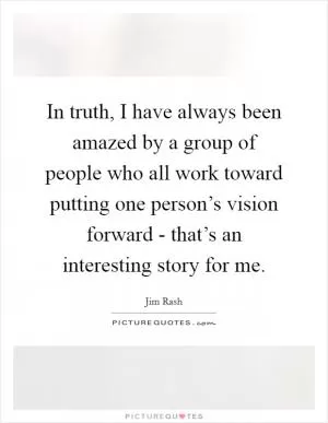 In truth, I have always been amazed by a group of people who all work toward putting one person’s vision forward - that’s an interesting story for me Picture Quote #1