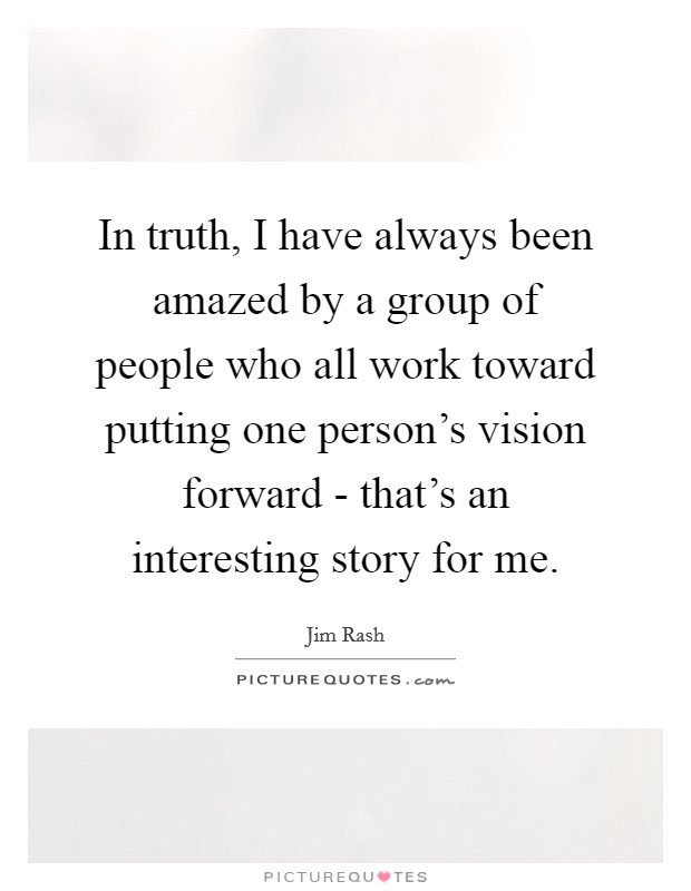 In truth, I have always been amazed by a group of people who all work toward putting one person's vision forward - that's an interesting story for me. Picture Quote #1
