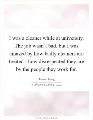 I was a cleaner while at university. The job wasn’t bad, but I was amazed by how badly cleaners are treated - how disrespected they are by the people they work for Picture Quote #1