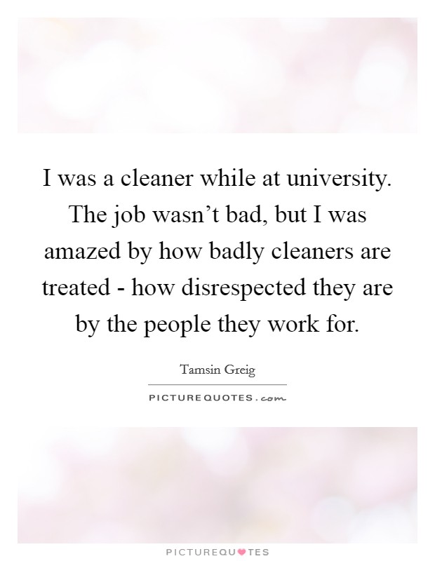 I was a cleaner while at university. The job wasn't bad, but I was amazed by how badly cleaners are treated - how disrespected they are by the people they work for. Picture Quote #1