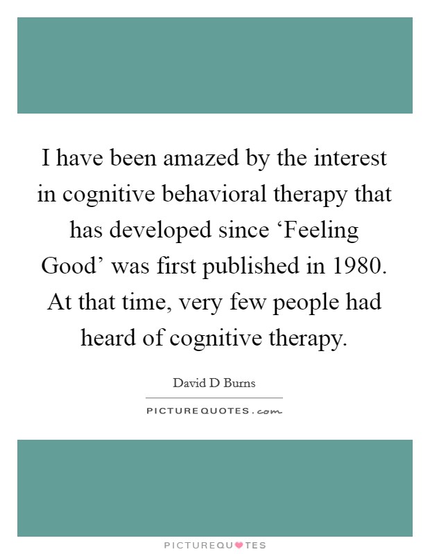 I have been amazed by the interest in cognitive behavioral therapy that has developed since ‘Feeling Good' was first published in 1980. At that time, very few people had heard of cognitive therapy. Picture Quote #1