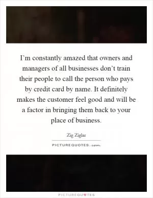 I’m constantly amazed that owners and managers of all businesses don’t train their people to call the person who pays by credit card by name. It definitely makes the customer feel good and will be a factor in bringing them back to your place of business Picture Quote #1