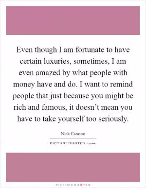 Even though I am fortunate to have certain luxuries, sometimes, I am even amazed by what people with money have and do. I want to remind people that just because you might be rich and famous, it doesn’t mean you have to take yourself too seriously Picture Quote #1