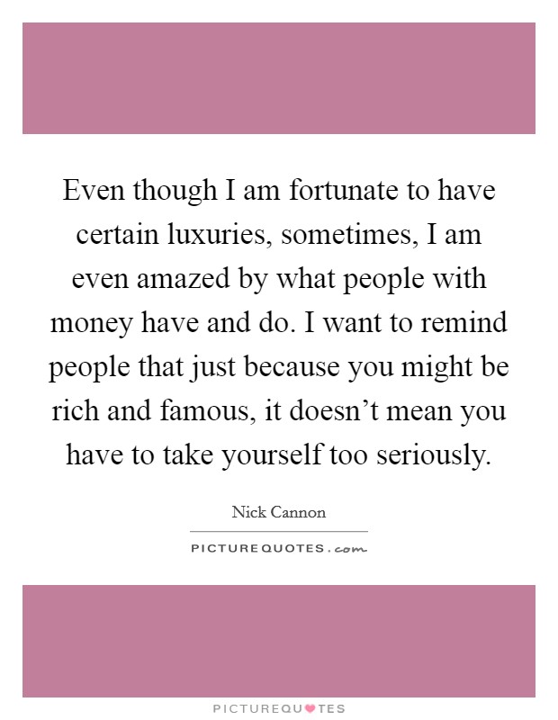 Even though I am fortunate to have certain luxuries, sometimes, I am even amazed by what people with money have and do. I want to remind people that just because you might be rich and famous, it doesn't mean you have to take yourself too seriously. Picture Quote #1