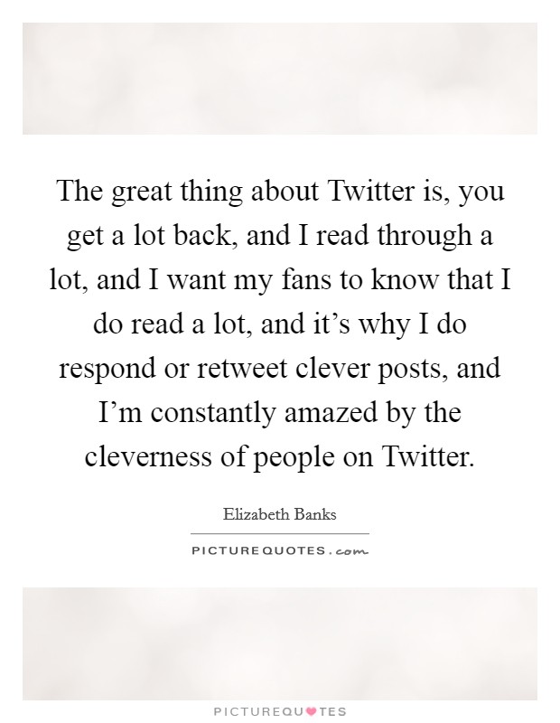 The great thing about Twitter is, you get a lot back, and I read through a lot, and I want my fans to know that I do read a lot, and it's why I do respond or retweet clever posts, and I'm constantly amazed by the cleverness of people on Twitter. Picture Quote #1