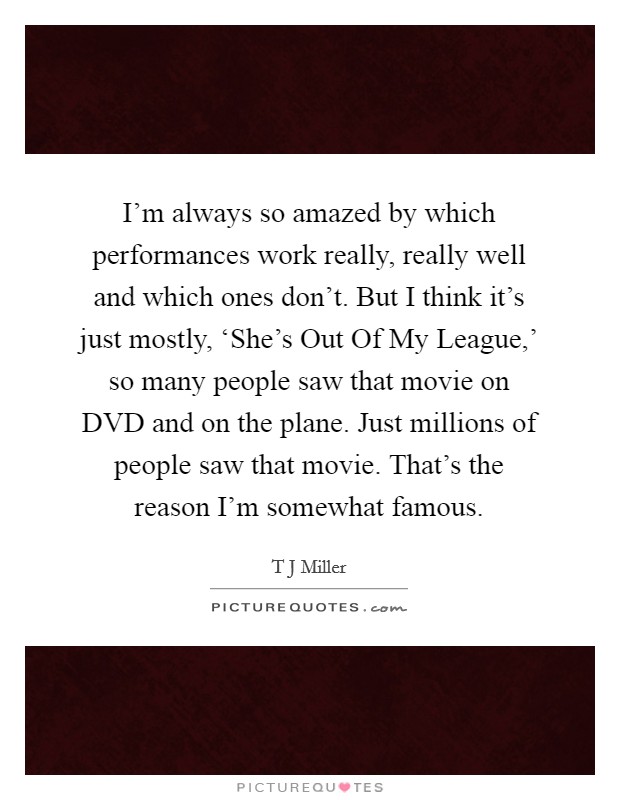 I'm always so amazed by which performances work really, really well and which ones don't. But I think it's just mostly, ‘She's Out Of My League,' so many people saw that movie on DVD and on the plane. Just millions of people saw that movie. That's the reason I'm somewhat famous. Picture Quote #1
