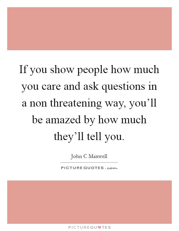 If you show people how much you care and ask questions in a non threatening way, you'll be amazed by how much they'll tell you. Picture Quote #1