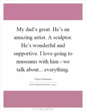 My dad’s great. He’s an amazing artist. A sculptor. He’s wonderful and supportive. I love going to museums with him - we talk about... everything Picture Quote #1