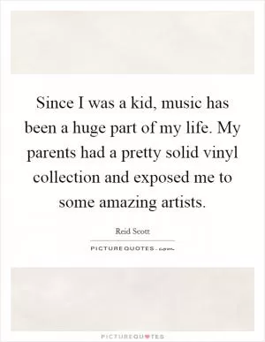 Since I was a kid, music has been a huge part of my life. My parents had a pretty solid vinyl collection and exposed me to some amazing artists Picture Quote #1