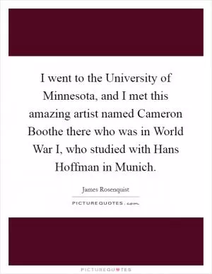 I went to the University of Minnesota, and I met this amazing artist named Cameron Boothe there who was in World War I, who studied with Hans Hoffman in Munich Picture Quote #1