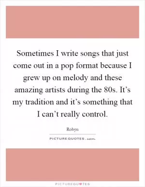 Sometimes I write songs that just come out in a pop format because I grew up on melody and these amazing artists during the 80s. It’s my tradition and it’s something that I can’t really control Picture Quote #1