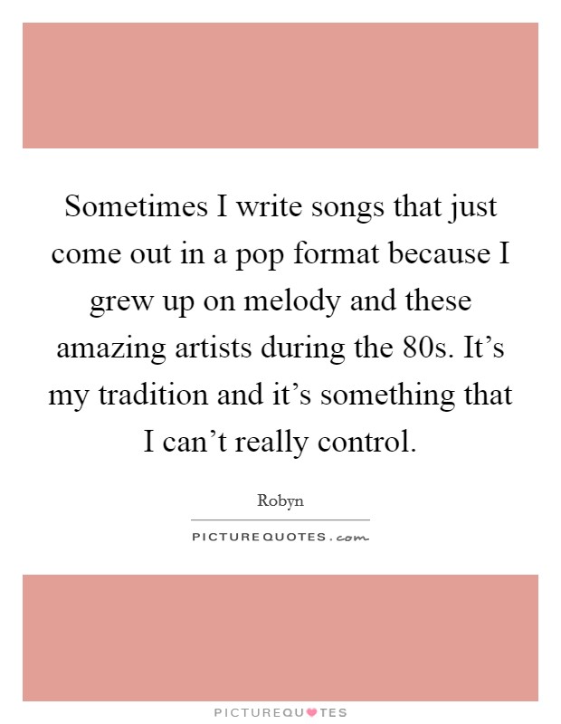 Sometimes I write songs that just come out in a pop format because I grew up on melody and these amazing artists during the 80s. It's my tradition and it's something that I can't really control. Picture Quote #1
