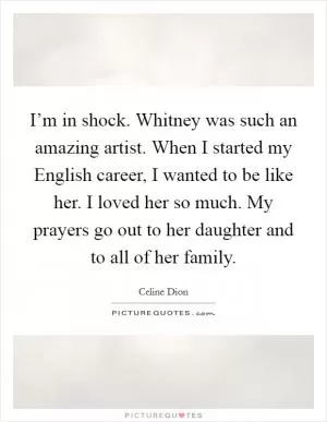 I’m in shock. Whitney was such an amazing artist. When I started my English career, I wanted to be like her. I loved her so much. My prayers go out to her daughter and to all of her family Picture Quote #1