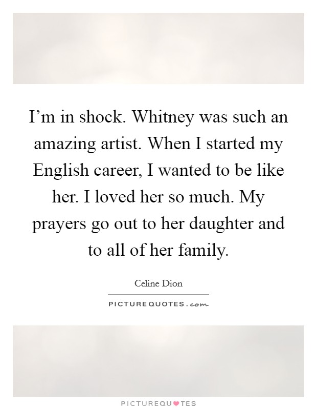 I'm in shock. Whitney was such an amazing artist. When I started my English career, I wanted to be like her. I loved her so much. My prayers go out to her daughter and to all of her family. Picture Quote #1