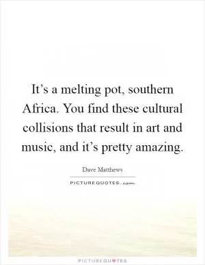 It’s a melting pot, southern Africa. You find these cultural collisions that result in art and music, and it’s pretty amazing Picture Quote #1