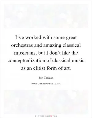I’ve worked with some great orchestras and amazing classical musicians, but I don’t like the conceptualization of classical music as an elitist form of art Picture Quote #1