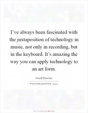 I’ve always been fascinated with the juxtaposition of technology in music, not only in recording, but in the keyboard. It’s amazing the way you can apply technology to an art form Picture Quote #1