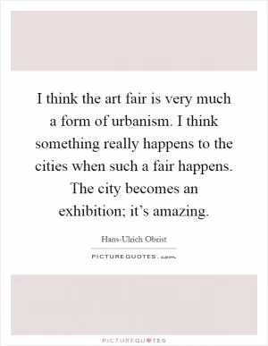 I think the art fair is very much a form of urbanism. I think something really happens to the cities when such a fair happens. The city becomes an exhibition; it’s amazing Picture Quote #1