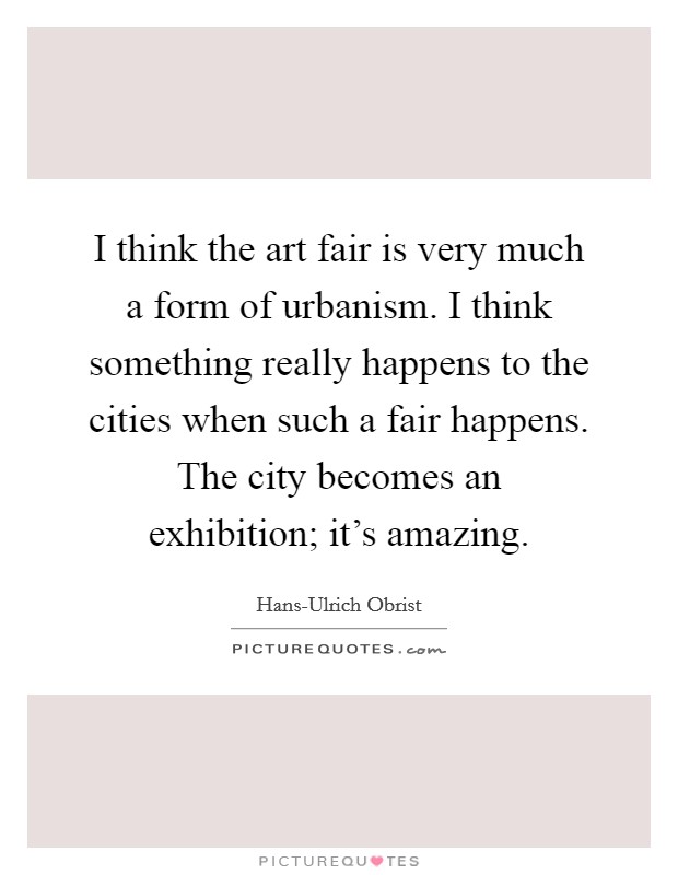 I think the art fair is very much a form of urbanism. I think something really happens to the cities when such a fair happens. The city becomes an exhibition; it's amazing. Picture Quote #1