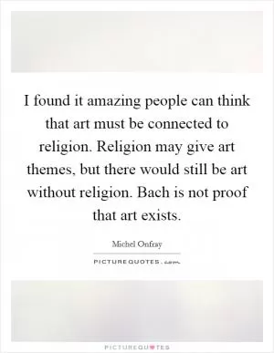 I found it amazing people can think that art must be connected to religion. Religion may give art themes, but there would still be art without religion. Bach is not proof that art exists Picture Quote #1