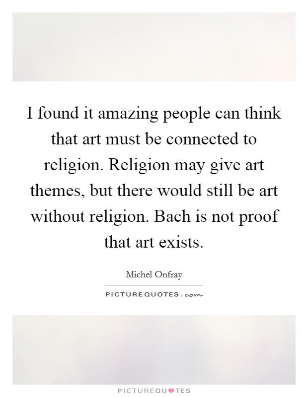 I found it amazing people can think that art must be connected to religion. Religion may give art themes, but there would still be art without religion. Bach is not proof that art exists. Picture Quote #1