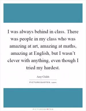 I was always behind in class. There was people in my class who was amazing at art, amazing at maths, amazing at English, but I wasn’t clever with anything, even though I tried my hardest Picture Quote #1