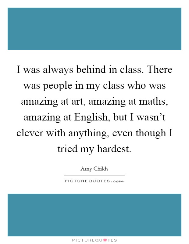I was always behind in class. There was people in my class who was amazing at art, amazing at maths, amazing at English, but I wasn't clever with anything, even though I tried my hardest. Picture Quote #1