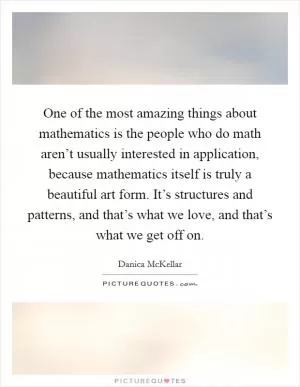 One of the most amazing things about mathematics is the people who do math aren’t usually interested in application, because mathematics itself is truly a beautiful art form. It’s structures and patterns, and that’s what we love, and that’s what we get off on Picture Quote #1