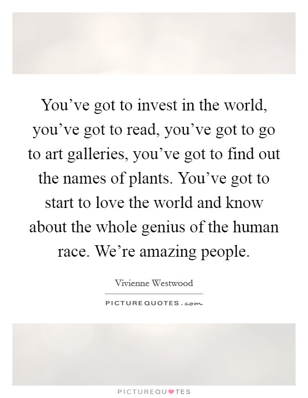 You've got to invest in the world, you've got to read, you've got to go to art galleries, you've got to find out the names of plants. You've got to start to love the world and know about the whole genius of the human race. We're amazing people. Picture Quote #1