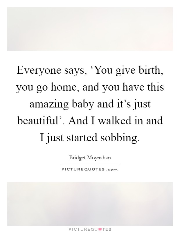 Everyone says, ‘You give birth, you go home, and you have this amazing baby and it's just beautiful'. And I walked in and I just started sobbing. Picture Quote #1