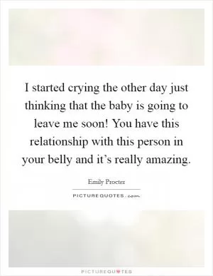 I started crying the other day just thinking that the baby is going to leave me soon! You have this relationship with this person in your belly and it’s really amazing Picture Quote #1