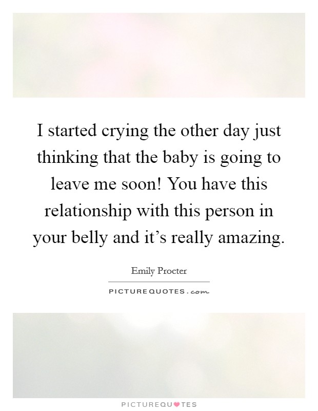 I started crying the other day just thinking that the baby is going to leave me soon! You have this relationship with this person in your belly and it's really amazing. Picture Quote #1