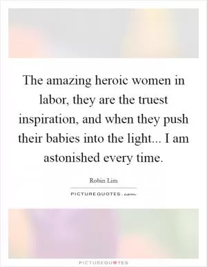 The amazing heroic women in labor, they are the truest inspiration, and when they push their babies into the light... I am astonished every time Picture Quote #1
