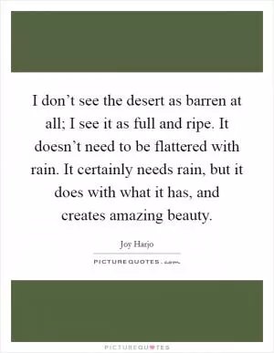 I don’t see the desert as barren at all; I see it as full and ripe. It doesn’t need to be flattered with rain. It certainly needs rain, but it does with what it has, and creates amazing beauty Picture Quote #1