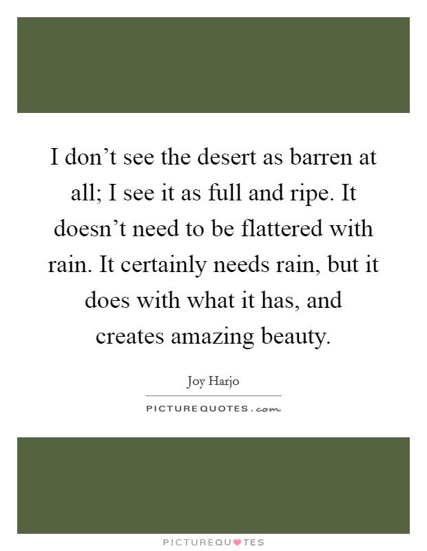 I don't see the desert as barren at all; I see it as full and ripe. It doesn't need to be flattered with rain. It certainly needs rain, but it does with what it has, and creates amazing beauty. Picture Quote #1