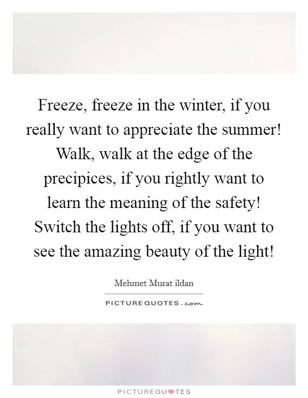 Freeze, freeze in the winter, if you really want to appreciate the summer! Walk, walk at the edge of the precipices, if you rightly want to learn the meaning of the safety! Switch the lights off, if you want to see the amazing beauty of the light! Picture Quote #1