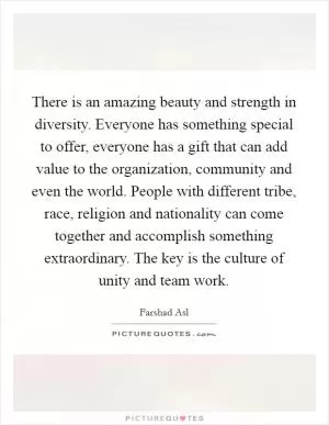 There is an amazing beauty and strength in diversity. Everyone has something special to offer, everyone has a gift that can add value to the organization, community and even the world. People with different tribe, race, religion and nationality can come together and accomplish something extraordinary. The key is the culture of unity and team work Picture Quote #1