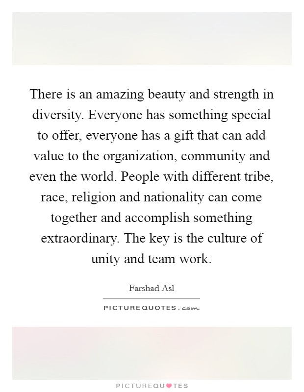 There is an amazing beauty and strength in diversity. Everyone has something special to offer, everyone has a gift that can add value to the organization, community and even the world. People with different tribe, race, religion and nationality can come together and accomplish something extraordinary. The key is the culture of unity and team work. Picture Quote #1