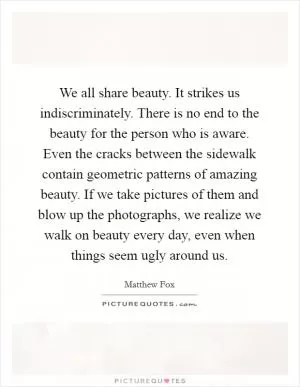 We all share beauty. It strikes us indiscriminately. There is no end to the beauty for the person who is aware. Even the cracks between the sidewalk contain geometric patterns of amazing beauty. If we take pictures of them and blow up the photographs, we realize we walk on beauty every day, even when things seem ugly around us Picture Quote #1
