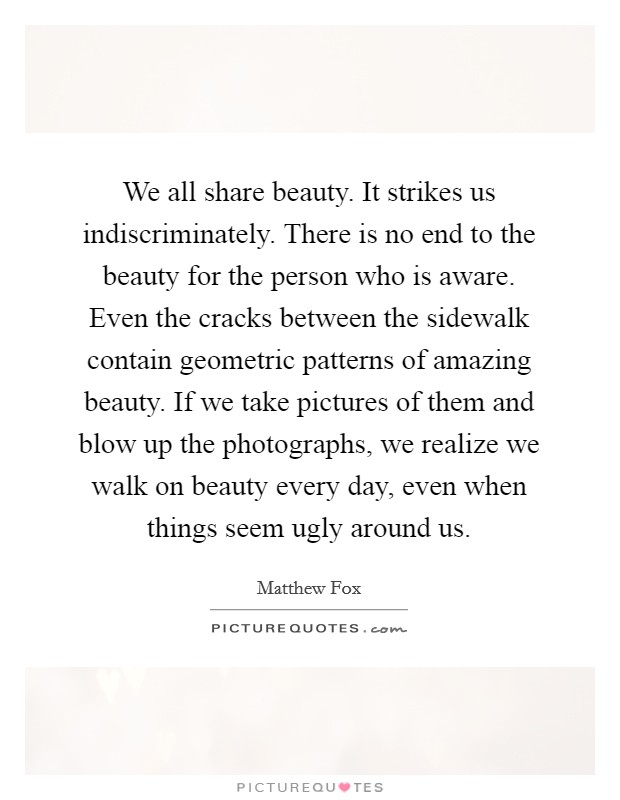 We all share beauty. It strikes us indiscriminately. There is no end to the beauty for the person who is aware. Even the cracks between the sidewalk contain geometric patterns of amazing beauty. If we take pictures of them and blow up the photographs, we realize we walk on beauty every day, even when things seem ugly around us. Picture Quote #1