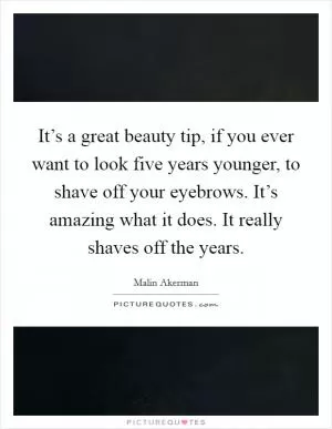 It’s a great beauty tip, if you ever want to look five years younger, to shave off your eyebrows. It’s amazing what it does. It really shaves off the years Picture Quote #1
