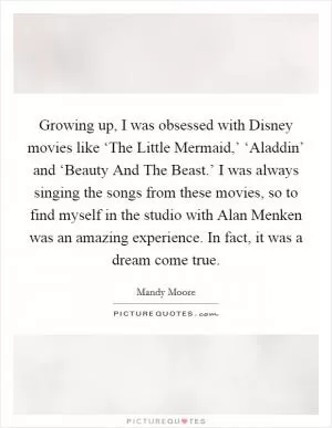 Growing up, I was obsessed with Disney movies like ‘The Little Mermaid,’ ‘Aladdin’ and ‘Beauty And The Beast.’ I was always singing the songs from these movies, so to find myself in the studio with Alan Menken was an amazing experience. In fact, it was a dream come true Picture Quote #1