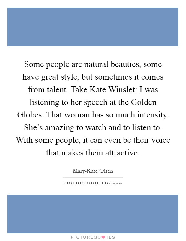 Some people are natural beauties, some have great style, but sometimes it comes from talent. Take Kate Winslet: I was listening to her speech at the Golden Globes. That woman has so much intensity. She’s amazing to watch and to listen to. With some people, it can even be their voice that makes them attractive Picture Quote #1